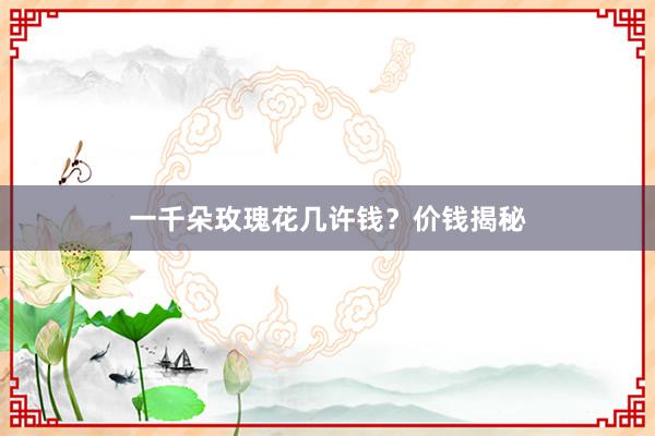 一千朵玫瑰花几许钱？价钱揭秘