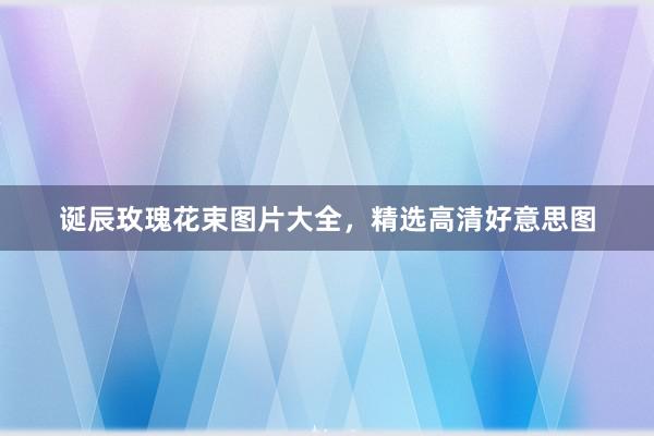 诞辰玫瑰花束图片大全，精选高清好意思图