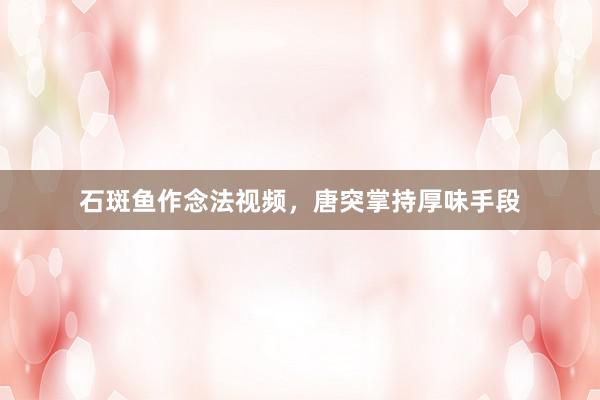 石斑鱼作念法视频，唐突掌持厚味手段